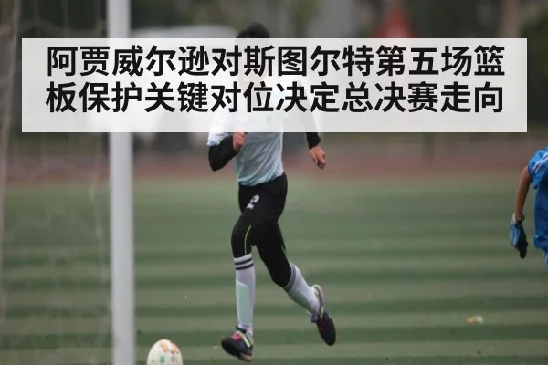 阿贾威尔逊对斯图尔特第五场篮板保护关键对位决定总决赛走向